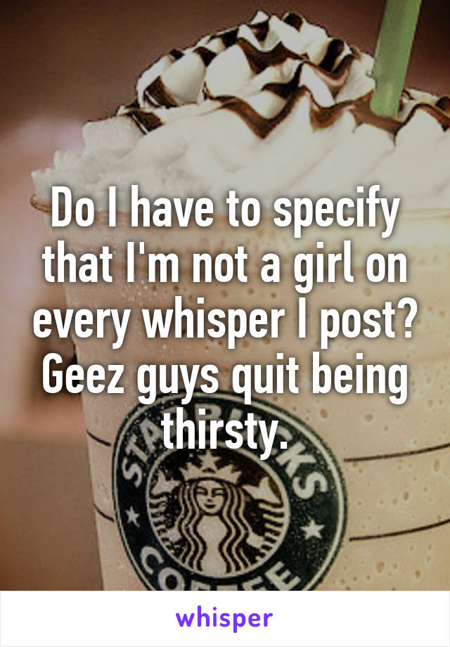 Do I have to specify that I'm not a girl on every whisper I post? Geez guys quit being thirsty.