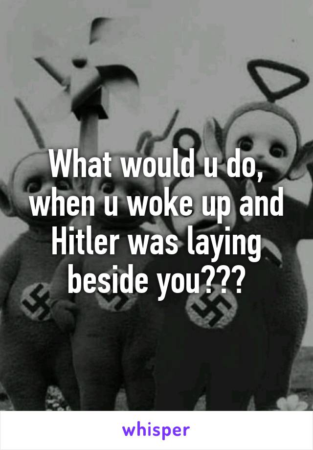 What would u do, when u woke up and Hitler was laying beside you???