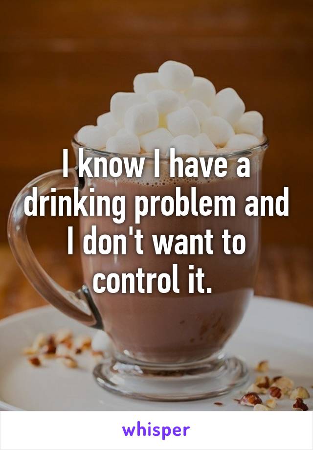 I know I have a drinking problem and I don't want to control it. 