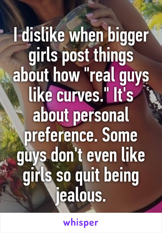 I dislike when bigger girls post things about how "real guys like curves." It's about personal preference. Some guys don't even like girls so quit being jealous.