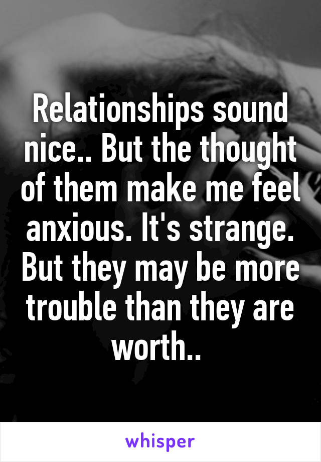 Relationships sound nice.. But the thought of them make me feel anxious. It's strange. But they may be more trouble than they are worth.. 