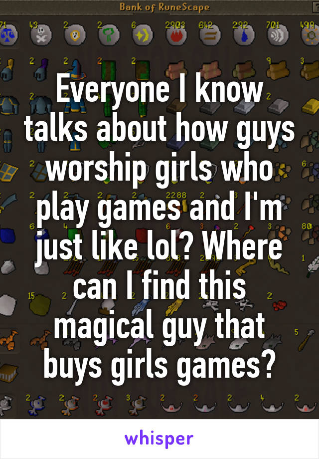 Everyone I know talks about how guys worship girls who play games and I'm just like lol? Where can I find this magical guy that buys girls games?