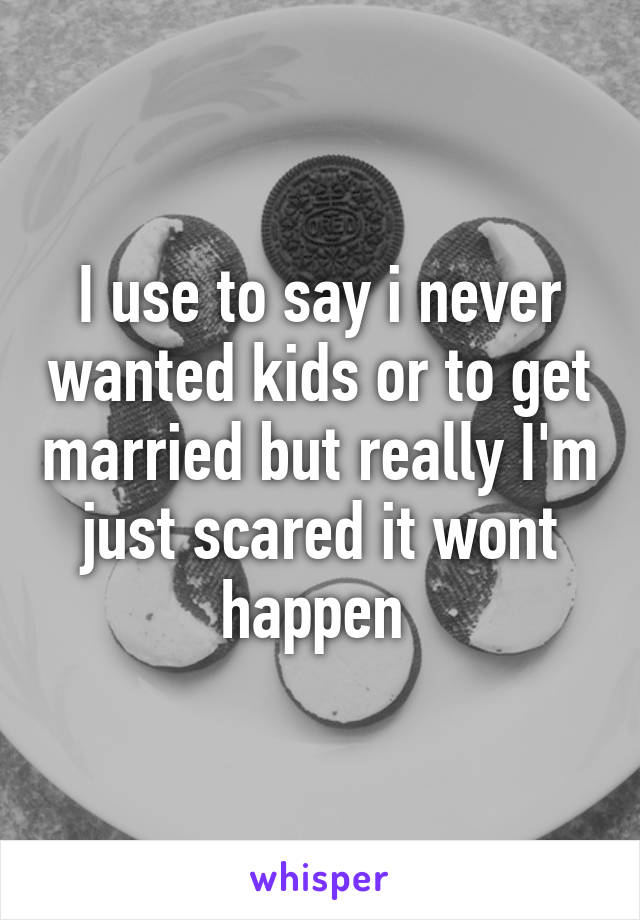 I use to say i never wanted kids or to get married but really I'm just scared it wont happen 