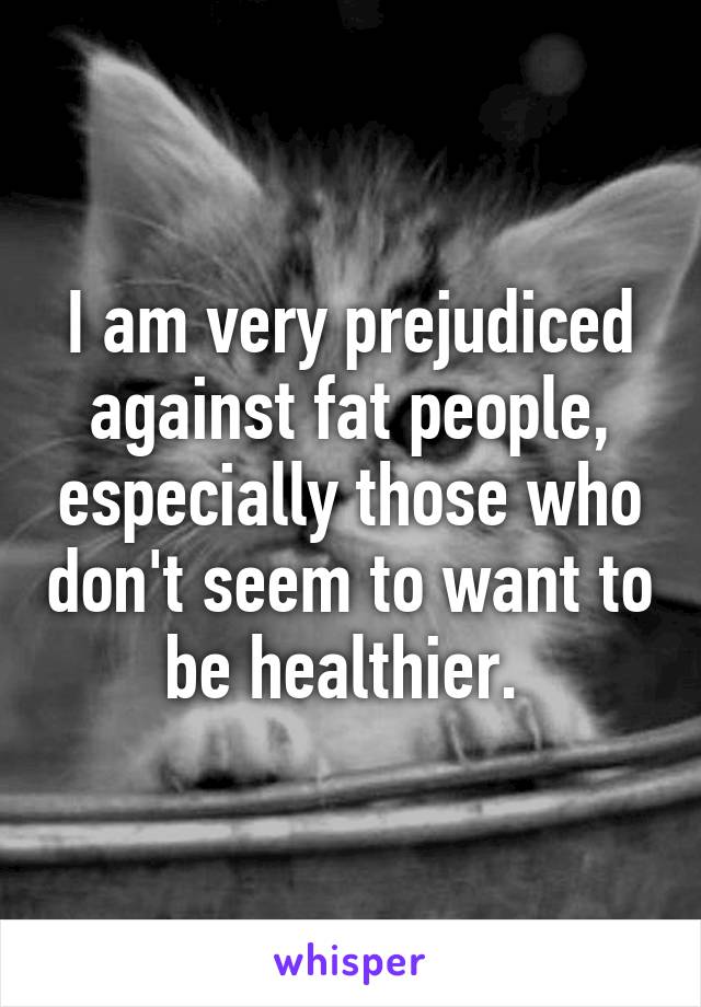 I am very prejudiced against fat people, especially those who don't seem to want to be healthier. 