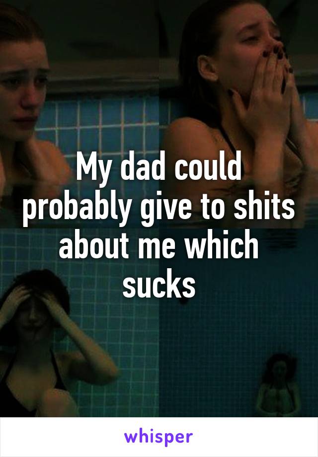 My dad could probably give to shits about me which sucks