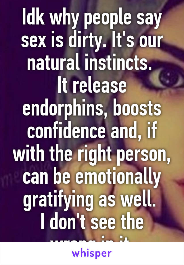 Idk why people say sex is dirty. It's our natural instincts. 
It release endorphins, boosts confidence and, if with the right person, can be emotionally gratifying as well. 
I don't see the wrong in it.