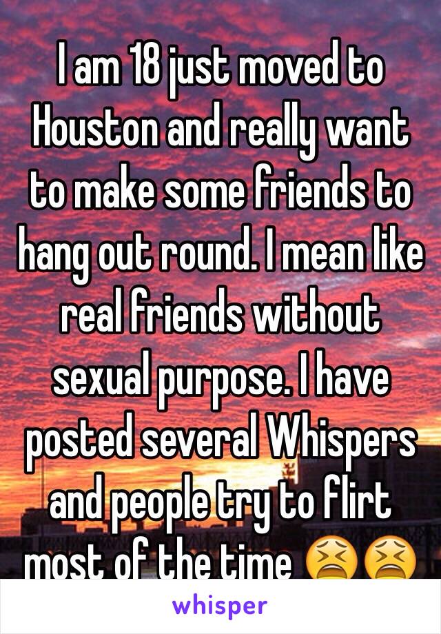 I am 18 just moved to Houston and really want to make some friends to hang out round. I mean like real friends without sexual purpose. I have posted several Whispers and people try to flirt most of the time 😫😫