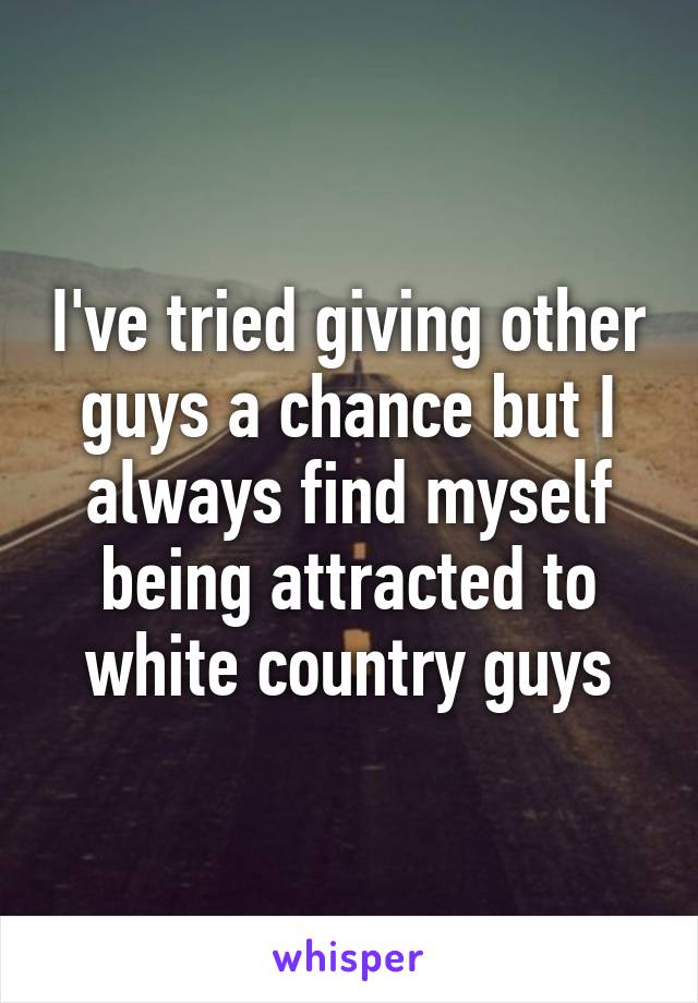 I've tried giving other guys a chance but I always find myself being attracted to white country guys