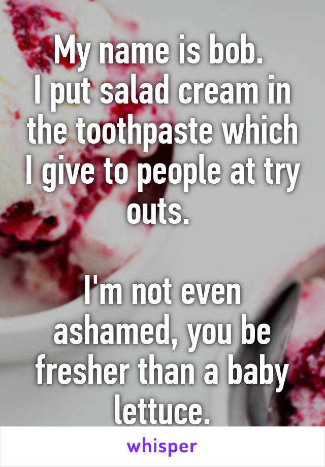 My name is bob. 
I put salad cream in the toothpaste which I give to people at try outs. 

I'm not even ashamed, you be fresher than a baby lettuce.