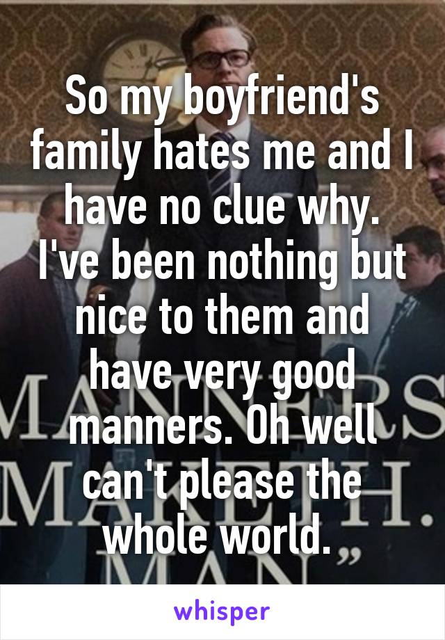 So my boyfriend's family hates me and I have no clue why. I've been nothing but nice to them and have very good manners. Oh well can't please the whole world. 