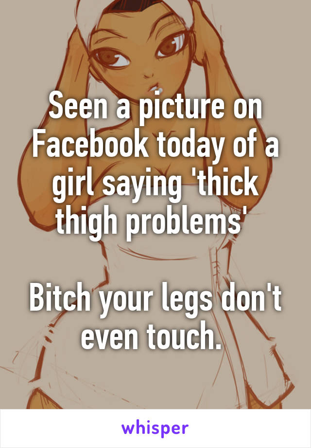 Seen a picture on Facebook today of a girl saying 'thick thigh problems' 

Bitch your legs don't even touch. 