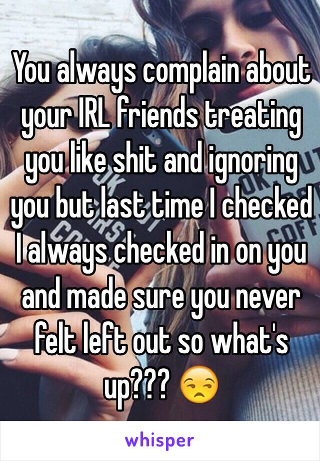 You always complain about your IRL friends treating you like shit and ignoring you but last time I checked I always checked in on you and made sure you never felt left out so what's up??? 😒