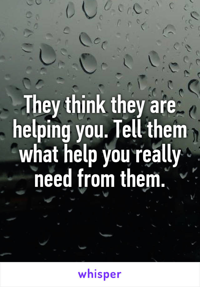 They think they are helping you. Tell them what help you really need from them.