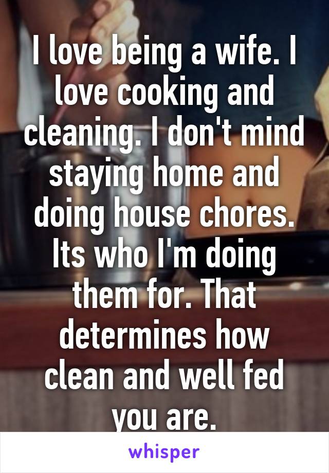 I love being a wife. I love cooking and cleaning. I don't mind staying home and doing house chores. Its who I'm doing them for. That determines how clean and well fed you are.