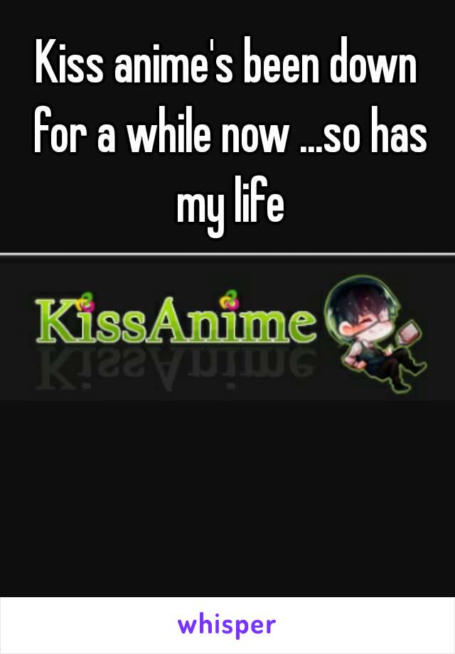 Kiss anime's been down for a while now ...so has my life