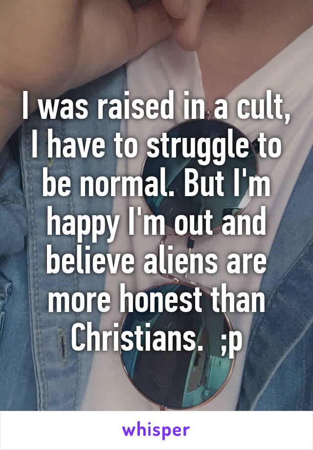 I was raised in a cult, I have to struggle to be normal. But I'm happy I'm out and believe aliens are more honest than Christians.  ;p