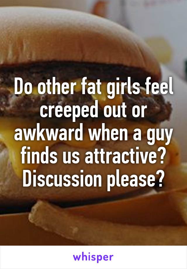 Do other fat girls feel creeped out or awkward when a guy finds us attractive? Discussion please?