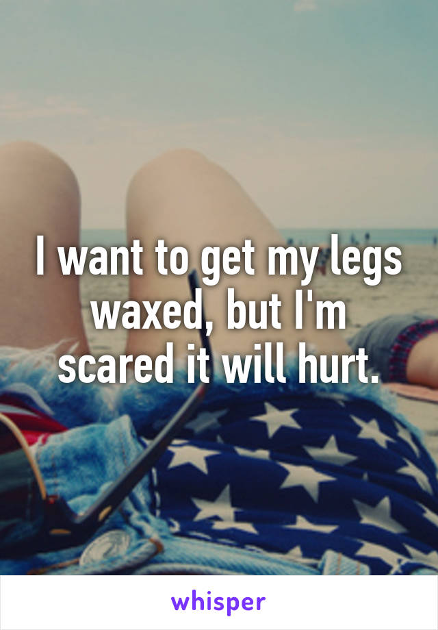 I want to get my legs waxed, but I'm scared it will hurt.