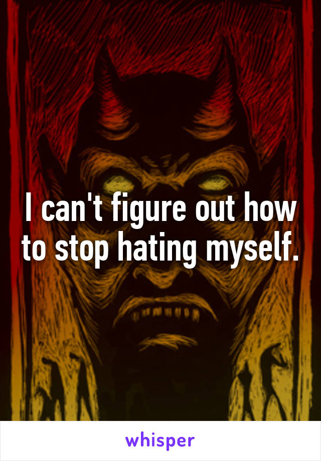 I can't figure out how to stop hating myself.