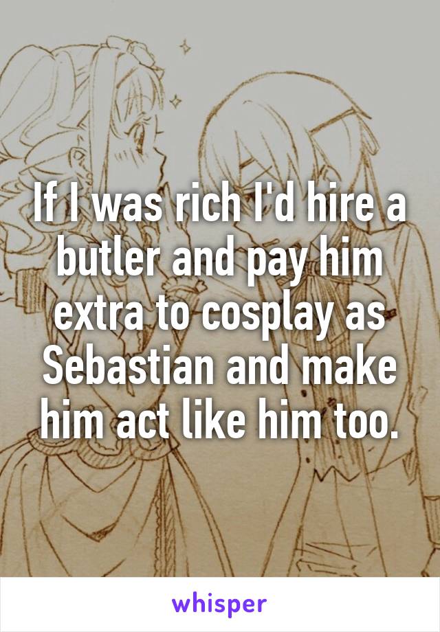 If I was rich I'd hire a butler and pay him extra to cosplay as Sebastian and make him act like him too.