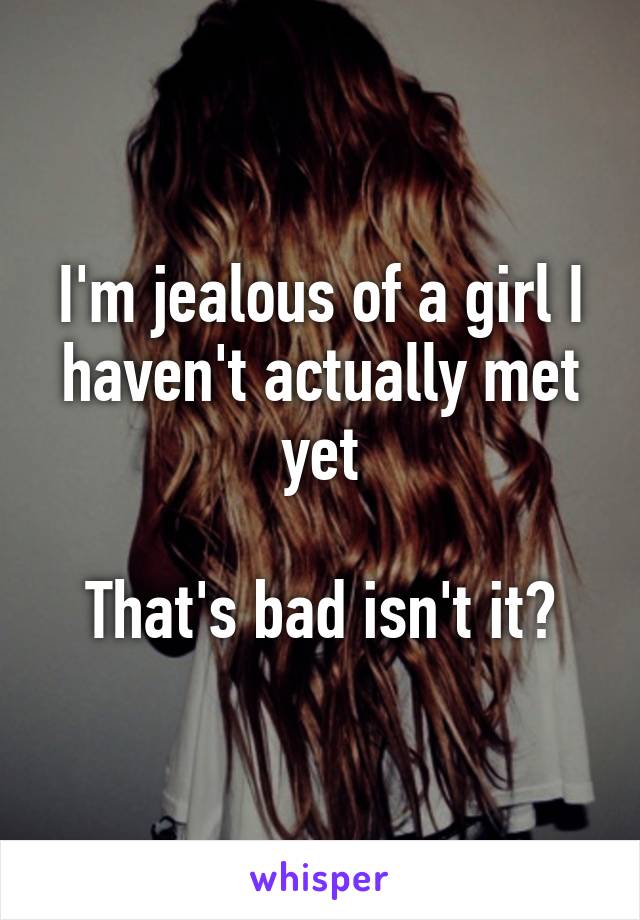 I'm jealous of a girl I haven't actually met yet

That's bad isn't it?