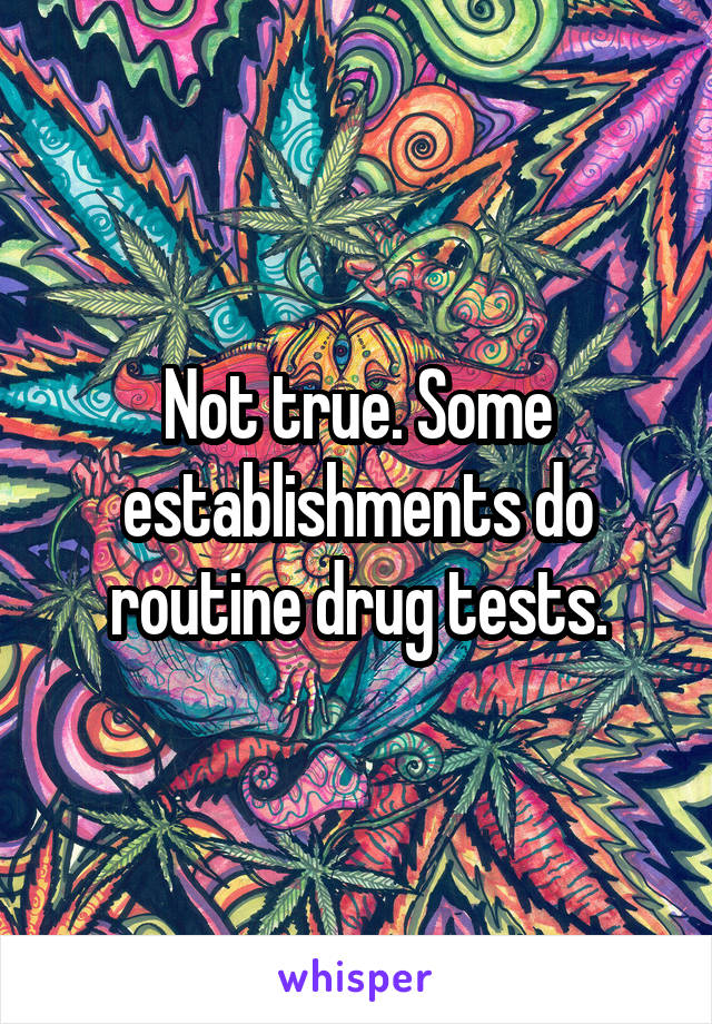 Not true. Some establishments do routine drug tests.