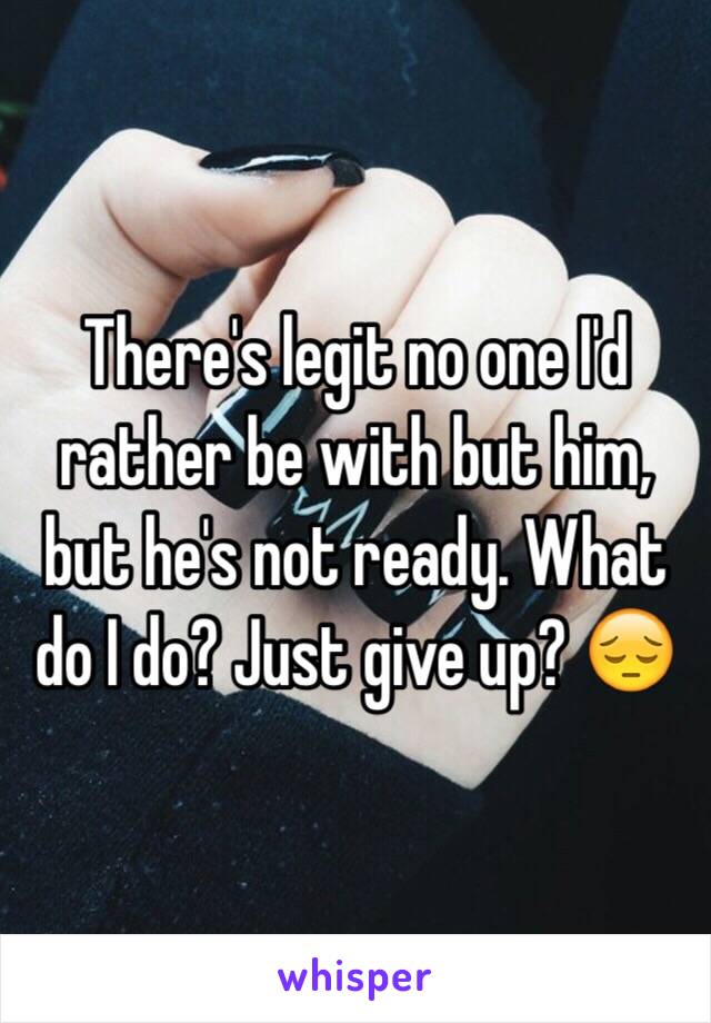 There's legit no one I'd rather be with but him, but he's not ready. What do I do? Just give up? 😔