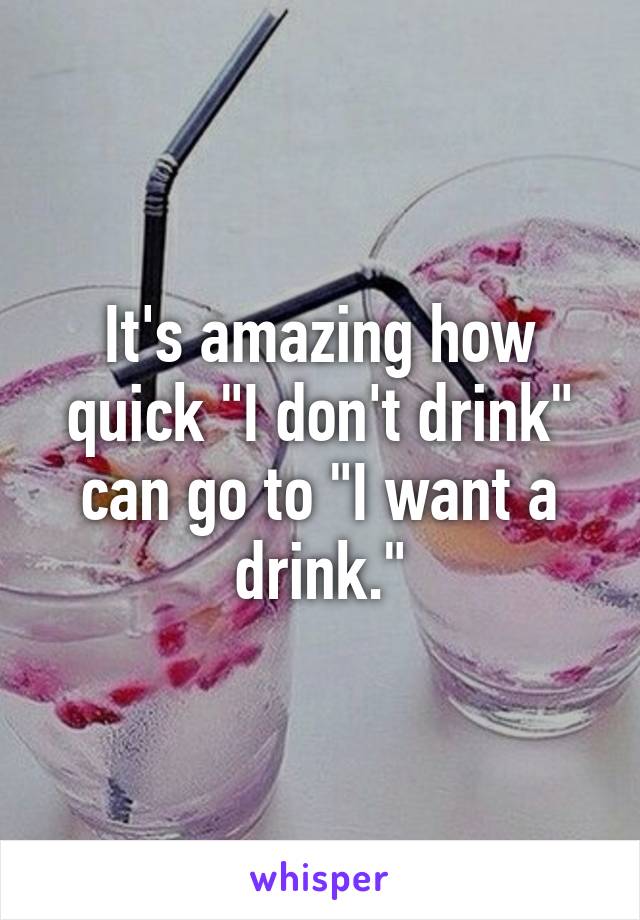 It's amazing how quick "I don't drink" can go to "I want a drink."