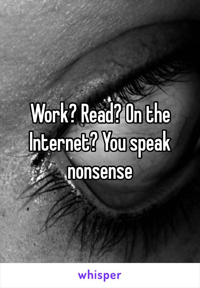 Work? Read? On the Internet? You speak nonsense 