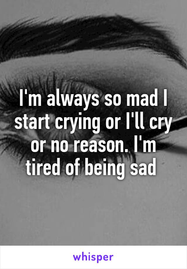 I'm always so mad I start crying or I'll cry or no reason. I'm tired of being sad 