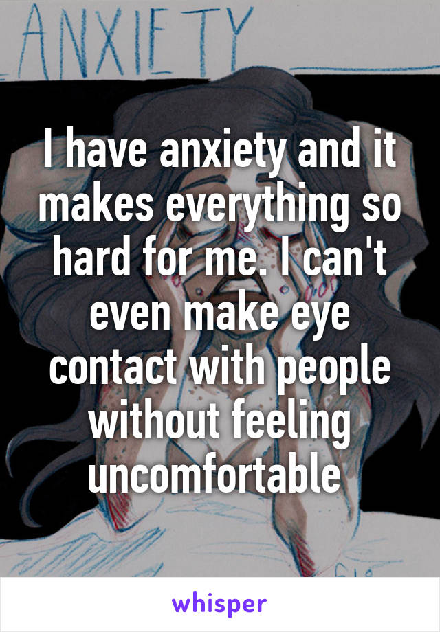 I have anxiety and it makes everything so hard for me. I can't even make eye contact with people without feeling uncomfortable 