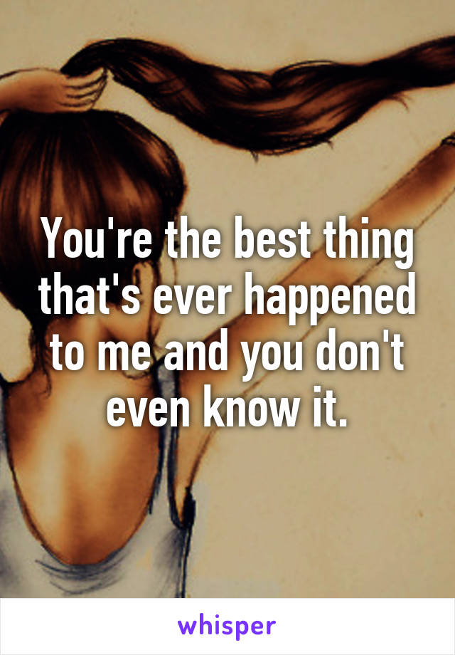 You're the best thing that's ever happened to me and you don't even know it.