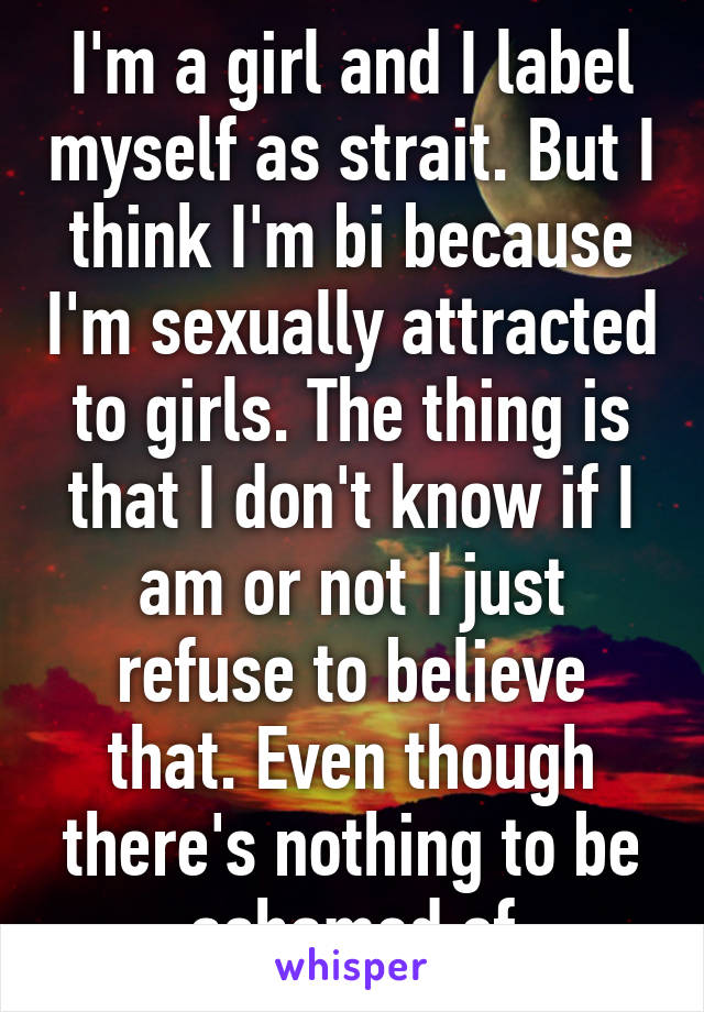 I'm a girl and I label myself as strait. But I think I'm bi because I'm sexually attracted to girls. The thing is that I don't know if I am or not I just refuse to believe that. Even though there's nothing to be ashamed of