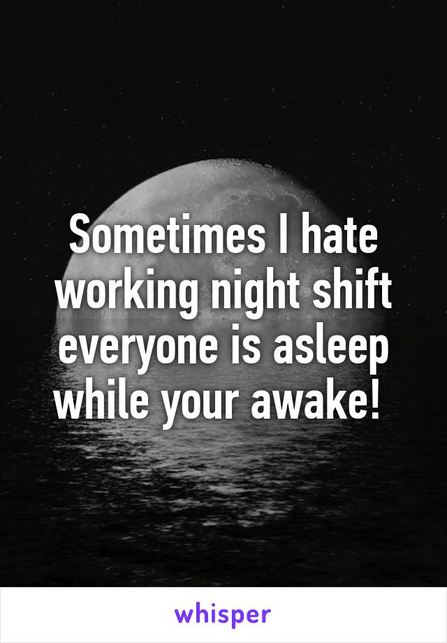 Sometimes I hate working night shift everyone is asleep while your awake! 