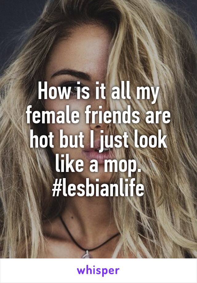 How is it all my female friends are hot but I just look like a mop. #lesbianlife