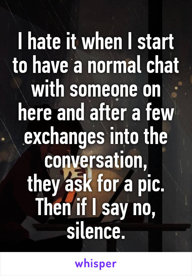 I hate it when I start to have a normal chat with someone on here and after a few exchanges into the conversation,
they ask for a pic.
Then if I say no, silence.