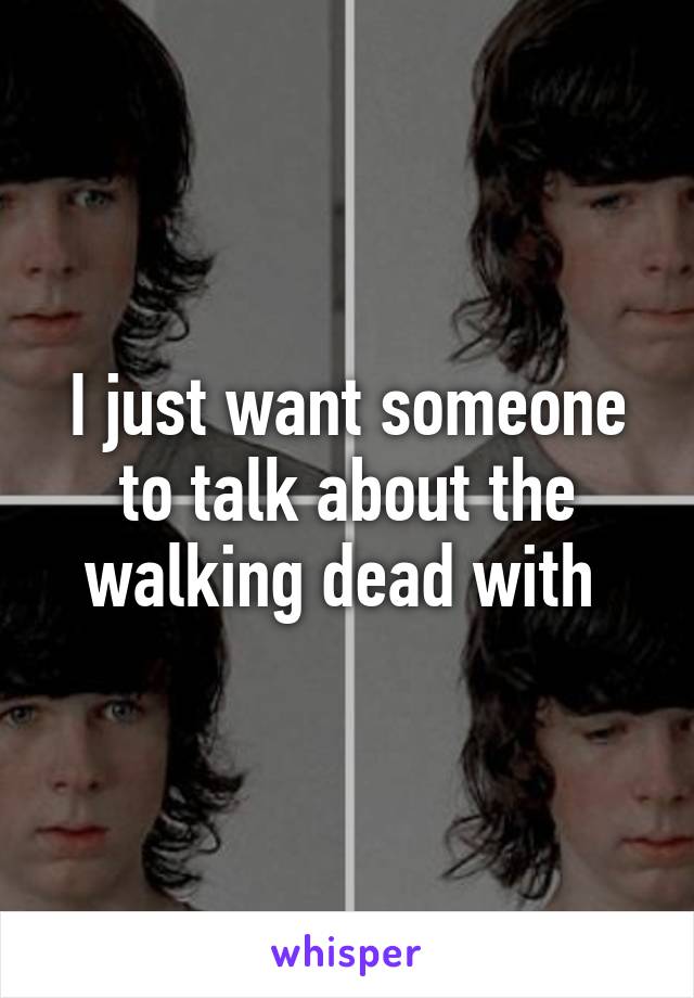 I just want someone to talk about the walking dead with 