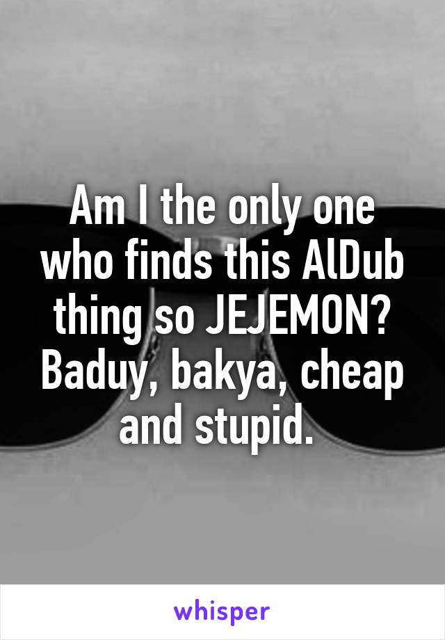 Am I the only one who finds this AlDub thing so JEJEMON? Baduy, bakya, cheap and stupid. 