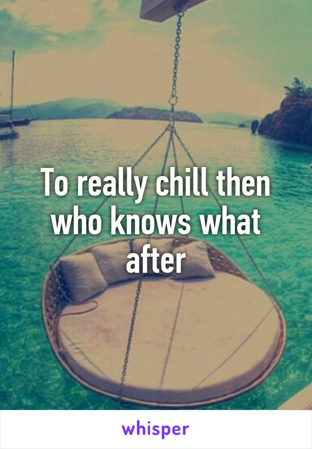 To really chill then who knows what after