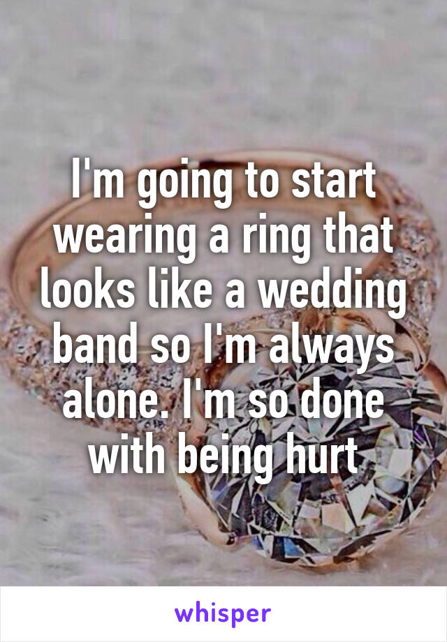 I'm going to start wearing a ring that looks like a wedding band so I'm always alone. I'm so done with being hurt