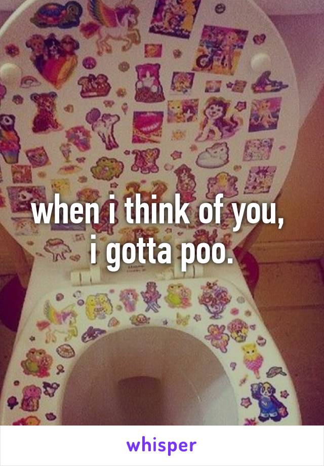 when i think of you, 
i gotta poo.