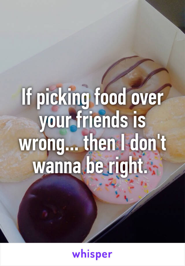 If picking food over your friends is wrong... then I don't wanna be right. 