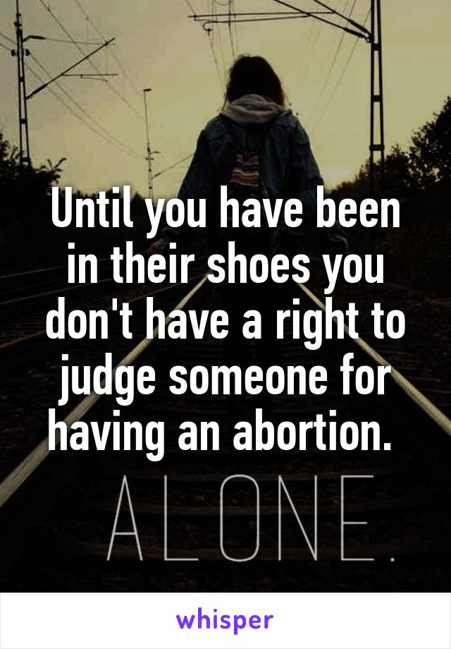 Until you have been in their shoes you don't have a right to judge someone for having an abortion. 