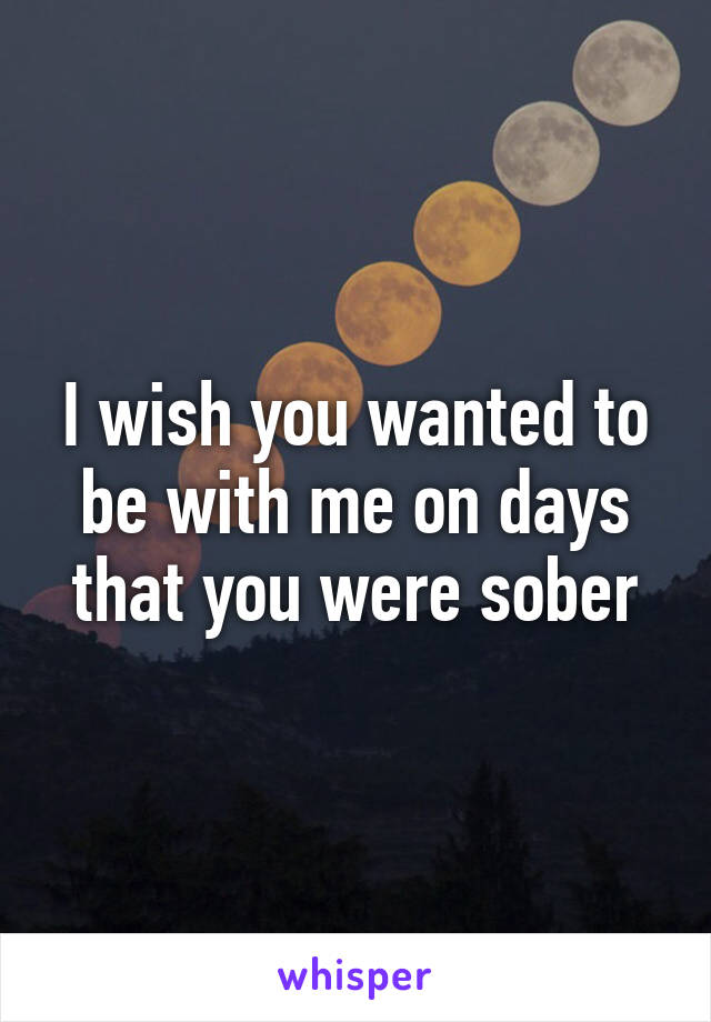 I wish you wanted to be with me on days that you were sober