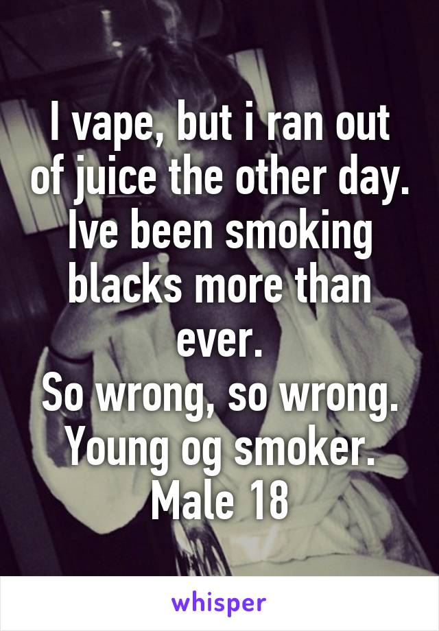 I vape, but i ran out of juice the other day.
Ive been smoking blacks more than ever.
So wrong, so wrong.
Young og smoker.
Male 18