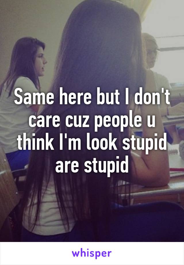 Same here but I don't care cuz people u think I'm look stupid are stupid