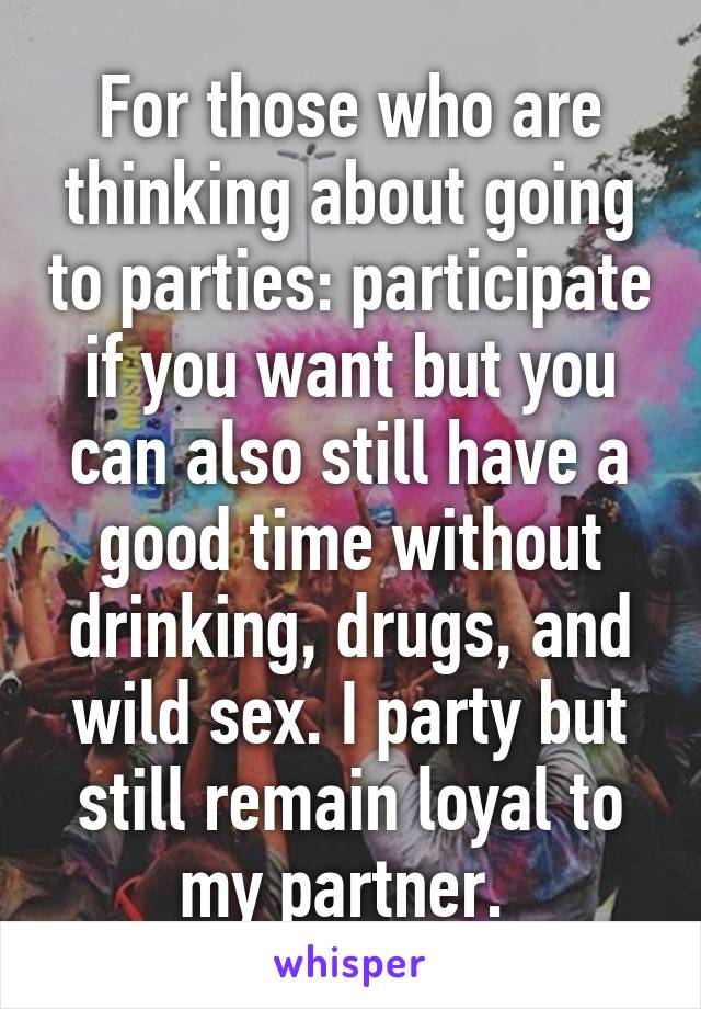 For those who are thinking about going to parties: participate if you want but you can also still have a good time without drinking, drugs, and wild sex. I party but still remain loyal to my partner. 