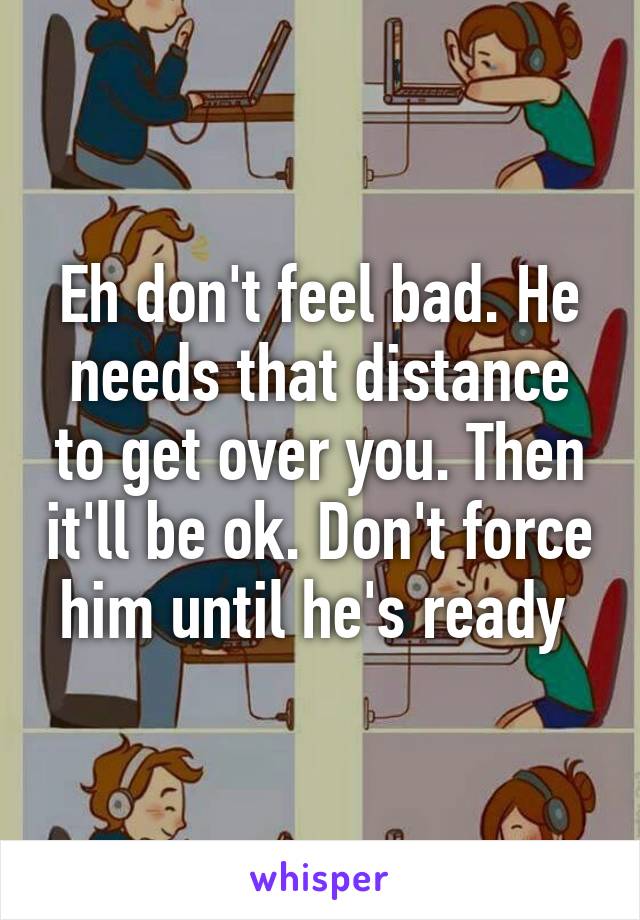 Eh don't feel bad. He needs that distance to get over you. Then it'll be ok. Don't force him until he's ready 