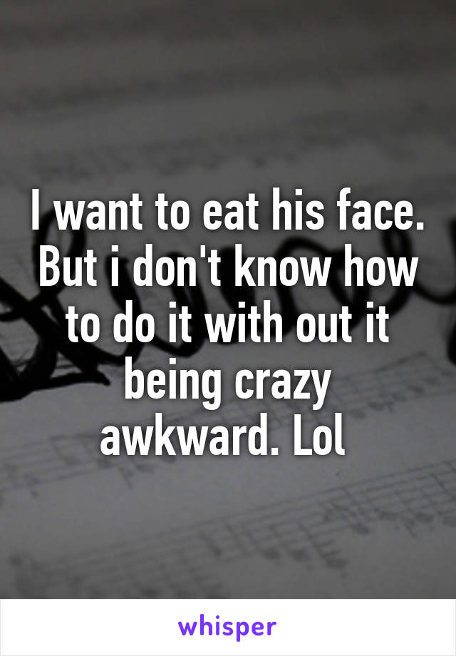 I want to eat his face. But i don't know how to do it with out it being crazy awkward. Lol 