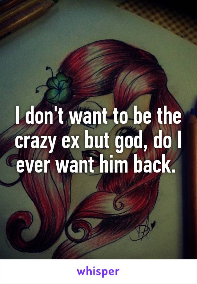 I don't want to be the crazy ex but god, do I ever want him back. 